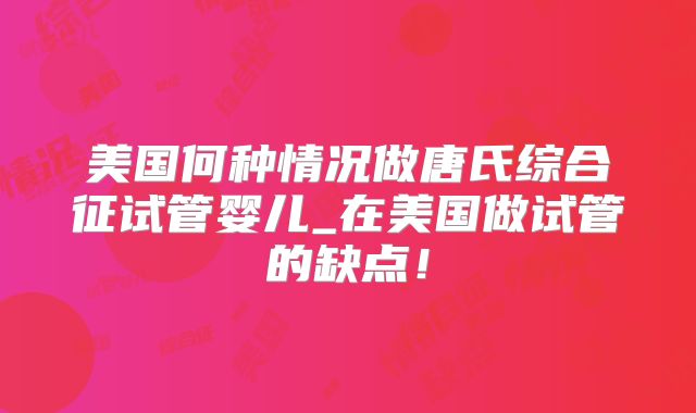 美国何种情况做唐氏综合征试管婴儿_在美国做试管的缺点！