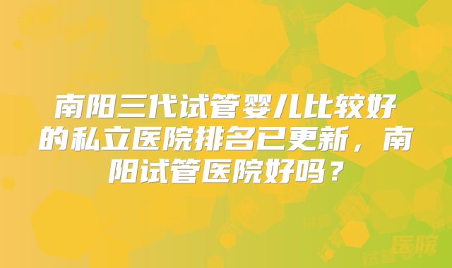 南阳三代试管婴儿比较好的私立医院排名已更新，南阳试管医院好吗？
