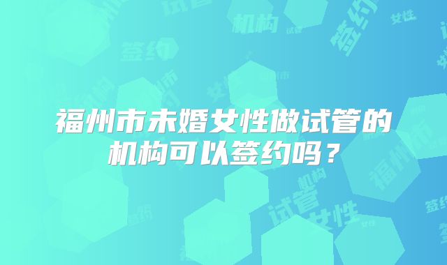 福州市未婚女性做试管的机构可以签约吗？