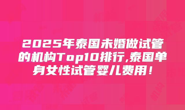 2025年泰国未婚做试管的机构Top10排行,泰国单身女性试管婴儿费用！
