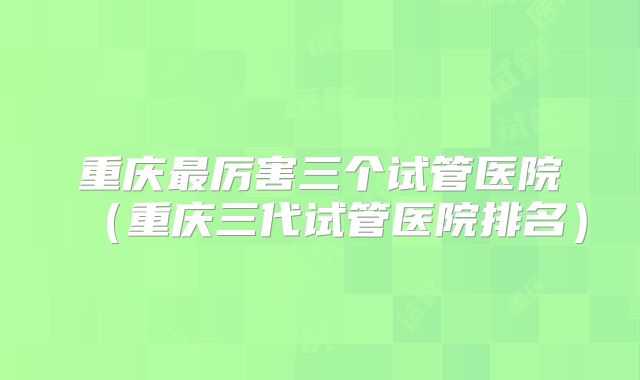 重庆最厉害三个试管医院（重庆三代试管医院排名）