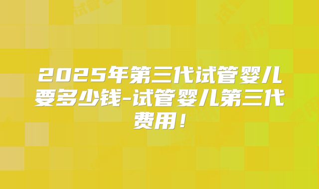 2025年第三代试管婴儿要多少钱-试管婴儿第三代费用！