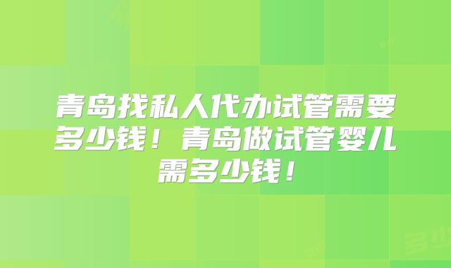 青岛找私人代办试管需要多少钱！青岛做试管婴儿需多少钱！