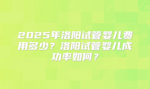 2025年洛阳试管婴儿费用多少？洛阳试管婴儿成功率如何？