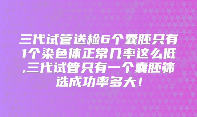 三代试管送检6个囊胚只有1个染色体正常几率这么低,三代试管只有一个囊胚筛选成功率多大!