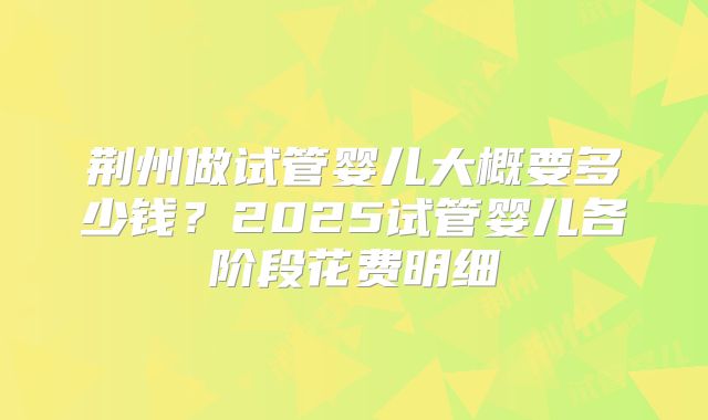荆州做试管婴儿大概要多少钱？2025试管婴儿各阶段花费明细