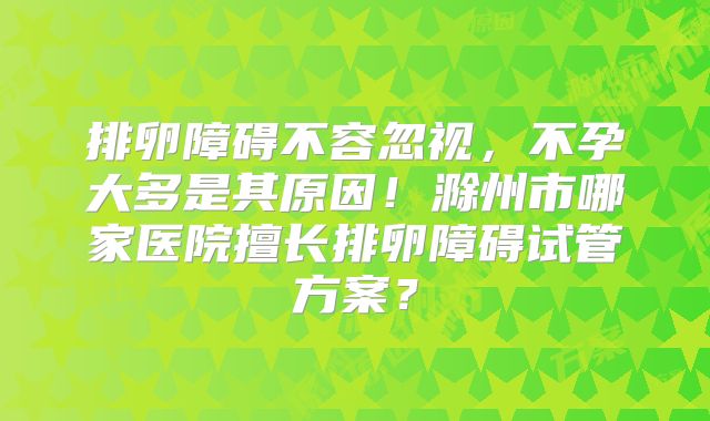 排卵障碍不容忽视,不孕大多是其原因!滁州市哪家医院擅长排卵障碍试管方案?