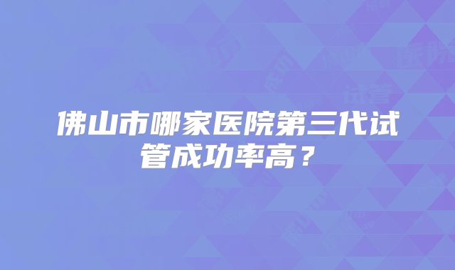 佛山市哪家医院第三代试管成功率高?
