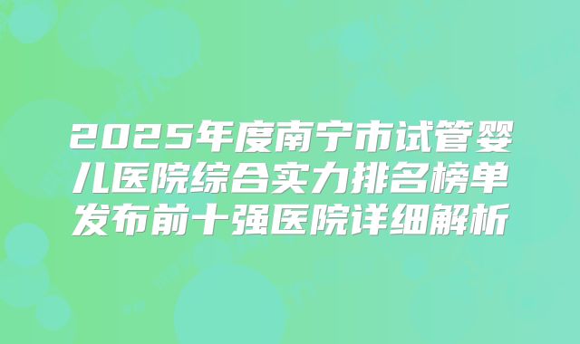 2025年度南宁市试管婴儿医院综合实力排名榜单发布前十强医院详细解析