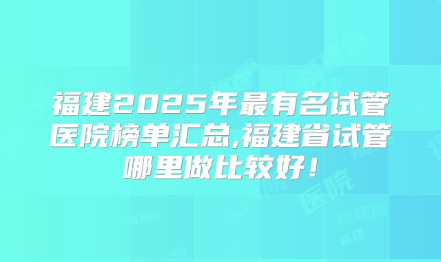 福建2025年最有名试管医院榜单汇总,福建省试管哪里做比较好!