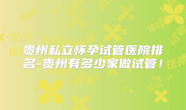 贵州私立怀孕试管医院排名-贵州有多少家做试管！