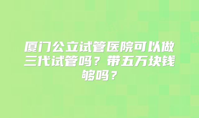 厦门公立试管医院可以做三代试管吗？带五万块钱够吗？
