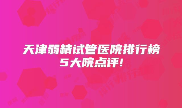 天津弱精试管医院排行榜5大院点评!