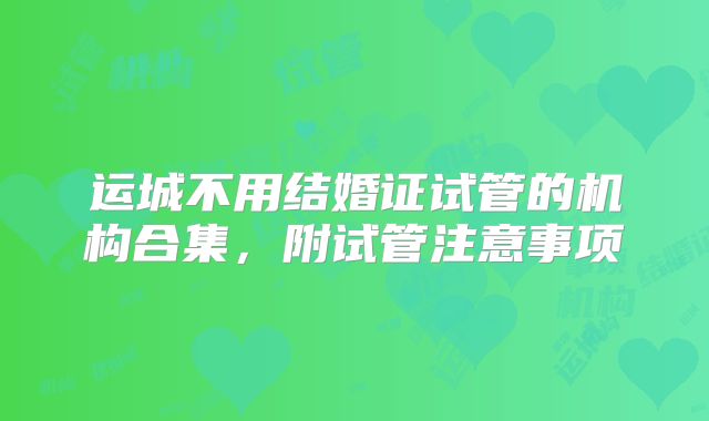 运城不用结婚证试管的机构合集，附试管注意事项
