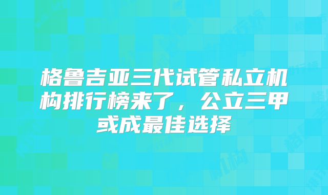 格鲁吉亚三代试管私立机构排行榜来了，公立三甲或成最佳选择