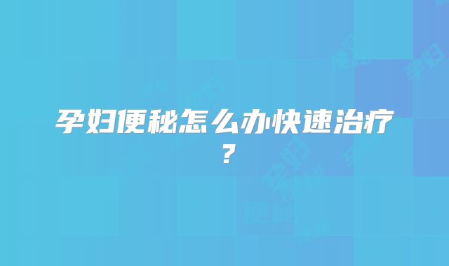 孕妇便秘怎么办快速治疗?