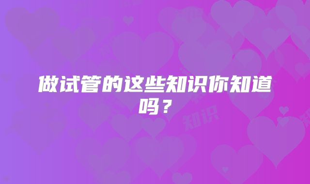 做试管的这些知识你知道吗？