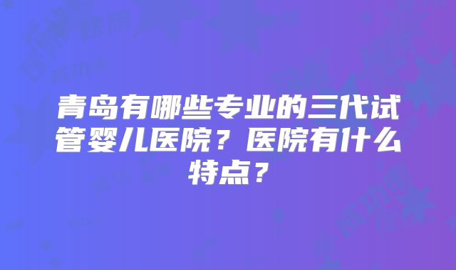青岛有哪些专业的三代试管婴儿医院？医院有什么特点？