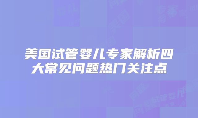 美国试管婴儿专家解析四大常见问题热门关注点