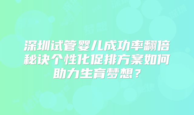 深圳试管婴儿成功率翻倍秘诀个性化促排方案如何助力生育梦想？