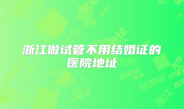 浙江做试管不用结婚证的医院地址