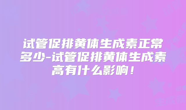 试管促排黄体生成素正常多少-试管促排黄体生成素高有什么影响！