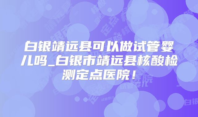 白银靖远县可以做试管婴儿吗_白银市靖远县核酸检测定点医院！