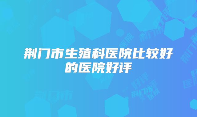 荆门市生殖科医院比较好的医院好评