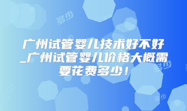 广州试管婴儿技术好不好_广州试管婴儿价格大概需要花费多少！