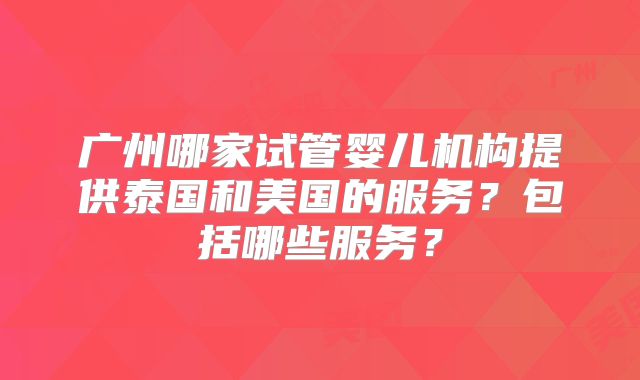 广州哪家试管婴儿机构提供泰国和美国的服务？包括哪些服务？
