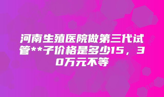 河南生殖医院做第三代试管**子价格是多少15，30万元不等