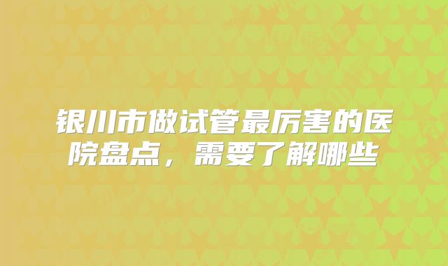 银川市做试管最厉害的医院盘点，需要了解哪些