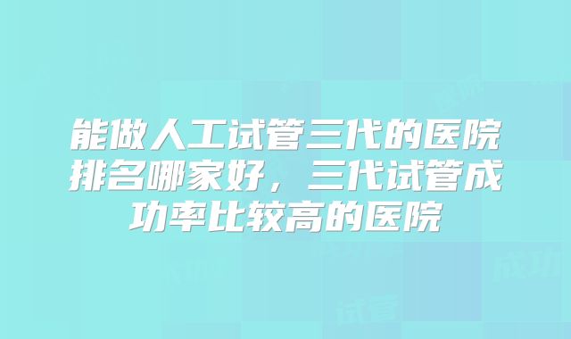 能做人工试管三代的医院排名哪家好，三代试管成功率比较高的医院