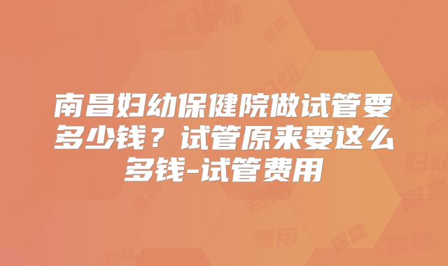 南昌妇幼保健院做试管要多少钱？试管原来要这么多钱-试管费用