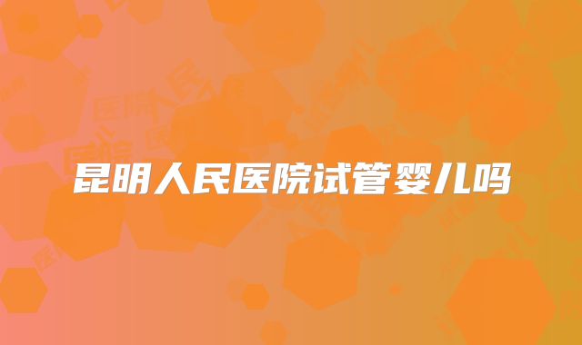 昆明人民医院试管婴儿吗