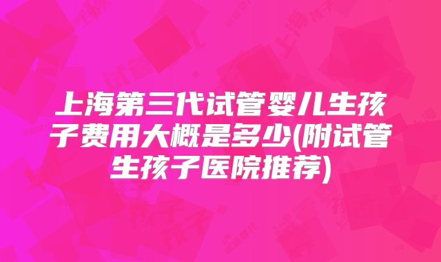 上海第三代试管婴儿生孩子费用大概是多少(附试管生孩子医院推荐)