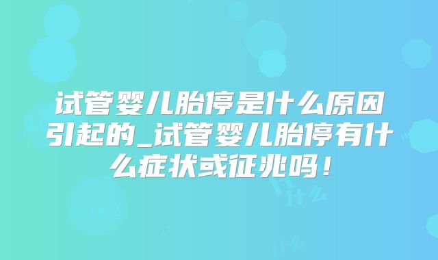 试管婴儿胎停是什么原因引起的_试管婴儿胎停有什么症状或征兆吗！