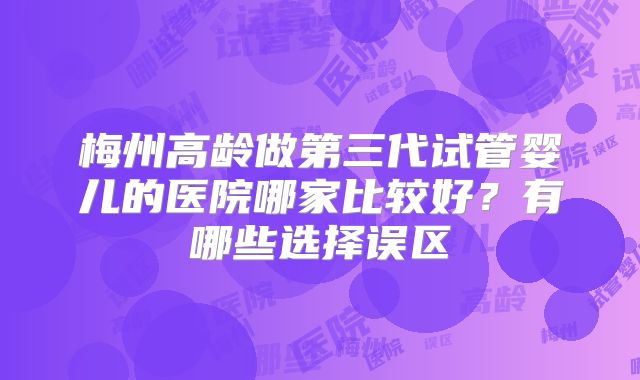 梅州高龄做第三代试管婴儿的医院哪家比较好？有哪些选择误区