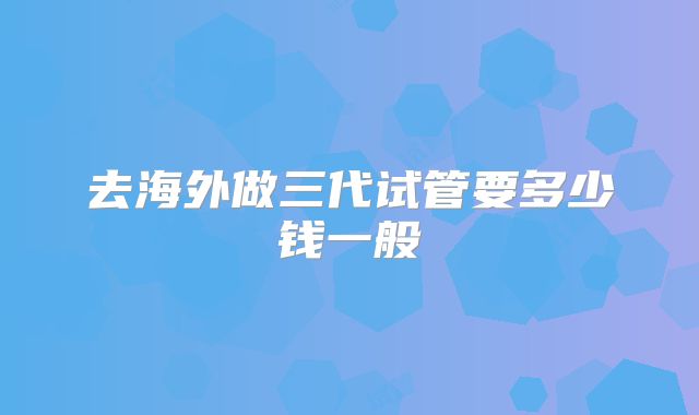 去海外做三代试管要多少钱一般