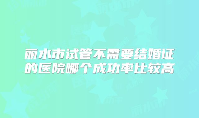 丽水市试管不需要结婚证的医院哪个成功率比较高