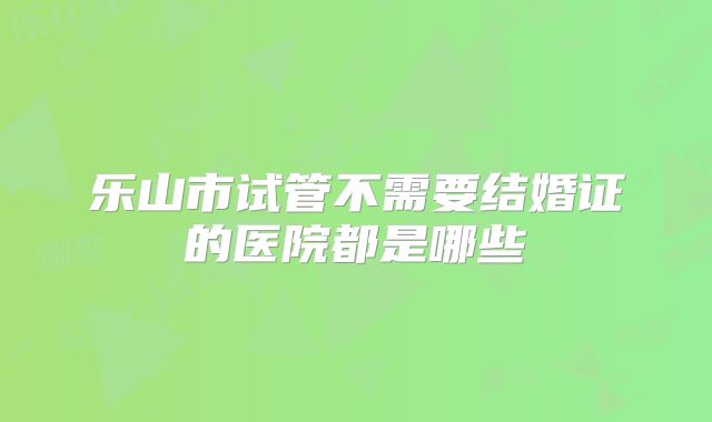 乐山市试管不需要结婚证的医院都是哪些