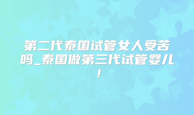 第二代泰国试管女人受苦吗_泰国做第三代试管婴儿!