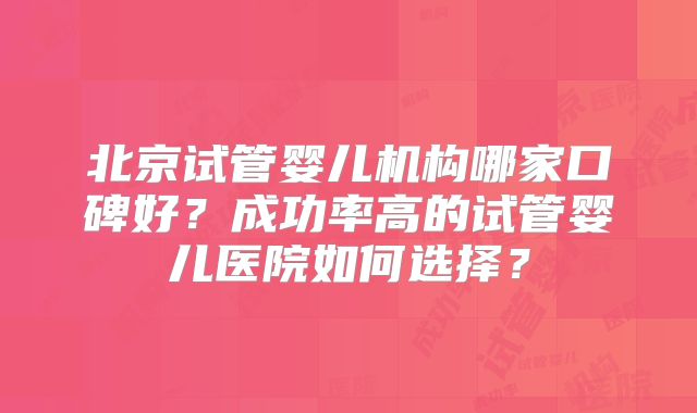 北京试管婴儿机构哪家口碑好?成功率高的试管婴儿医院如何选择?