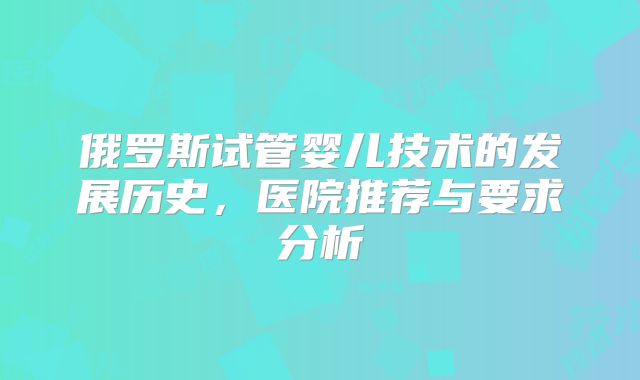 俄罗斯试管婴儿技术的发展历史，医院推荐与要求分析
