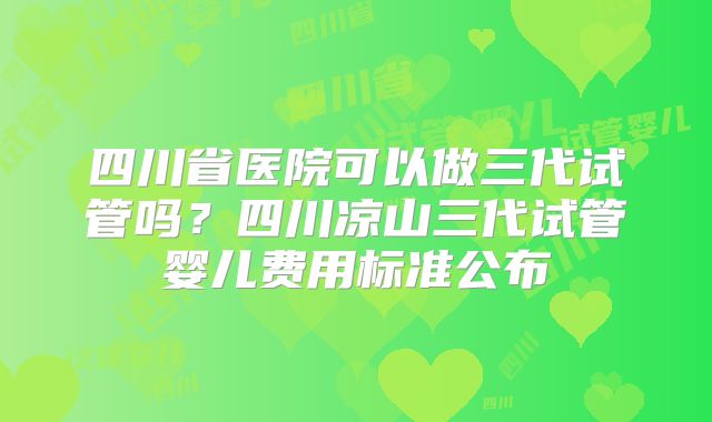 四川省医院可以做三代试管吗？四川凉山三代试管婴儿费用标准公布