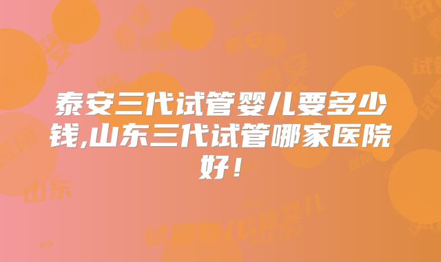 泰安三代试管婴儿要多少钱,山东三代试管哪家医院好！