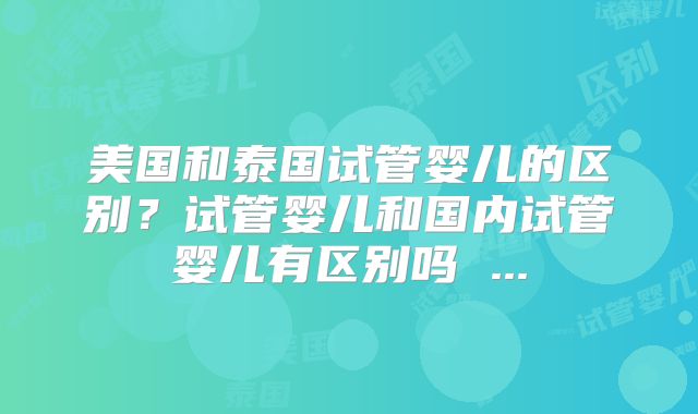 美国和泰国试管婴儿的区别？试管婴儿和国内试管婴儿有区别吗 ...