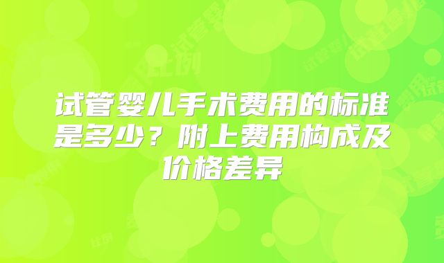 试管婴儿手术费用的标准是多少？附上费用构成及价格差异