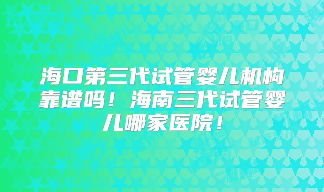 海口第三代试管婴儿机构靠谱吗！海南三代试管婴儿哪家医院！