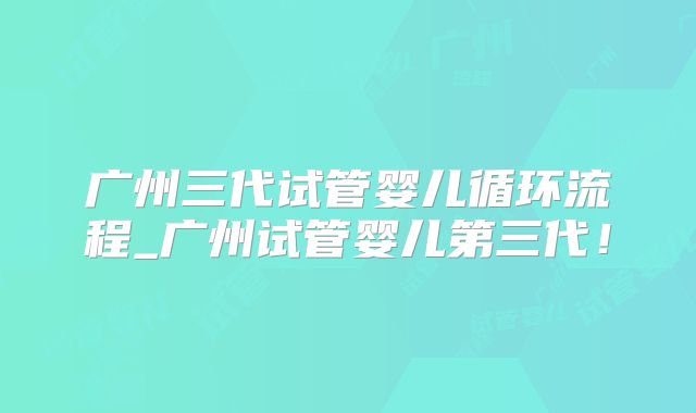 广州三代试管婴儿循环流程_广州试管婴儿第三代！